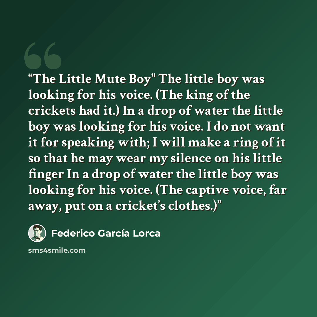 “The Little Mute Boy" The little boy was looking for his voice. (The king of the crickets had it.) In a drop of water the little boy was looking for his voice. I do not want it for speaking with; I will make a ring of it so that he may wear my silence on his little finger In a drop of water the…” quote by Federico García Lorca