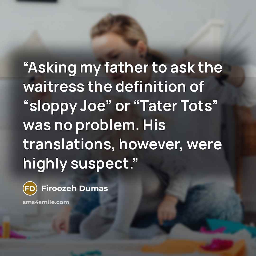 “Asking my father to ask the waitress the definition of “sloppy Joe” or “Tater Tots” was no problem. His translations, however, were highly suspect.” quote by Firoozeh Dumas