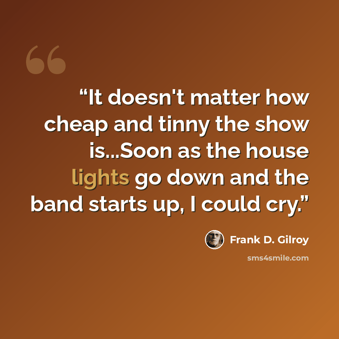 “It doesn't matter how cheap and tinny the show is...Soon as the house lights go down and the band starts up, I could cry.” quote by Frank D. Gilroy
