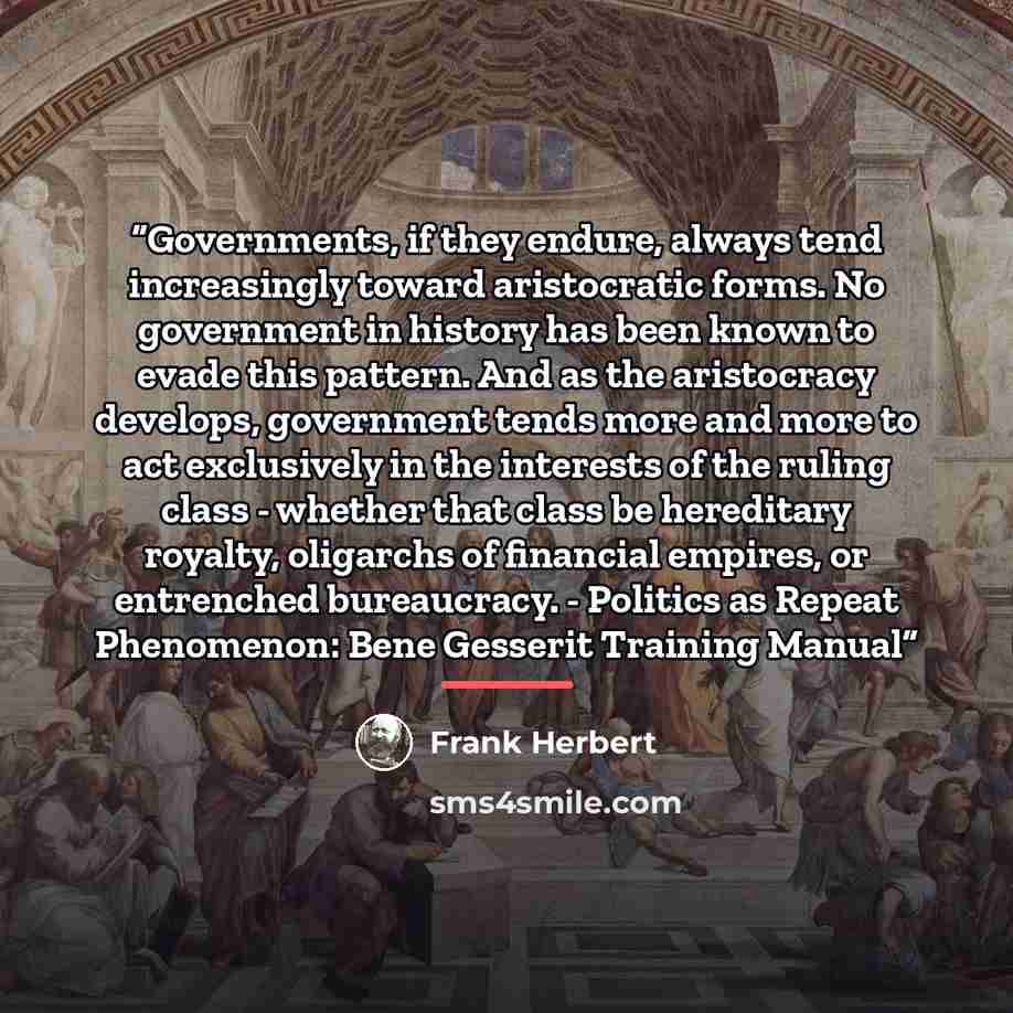 “Governments, if they endure, always tend increasingly toward aristocratic forms. No government in history has been known to evade this pattern. And as the aristocracy develops, government tends more and more to act exclusively in the interests of the ruling class - whether that class be hereditary…” quote by Frank Herbert