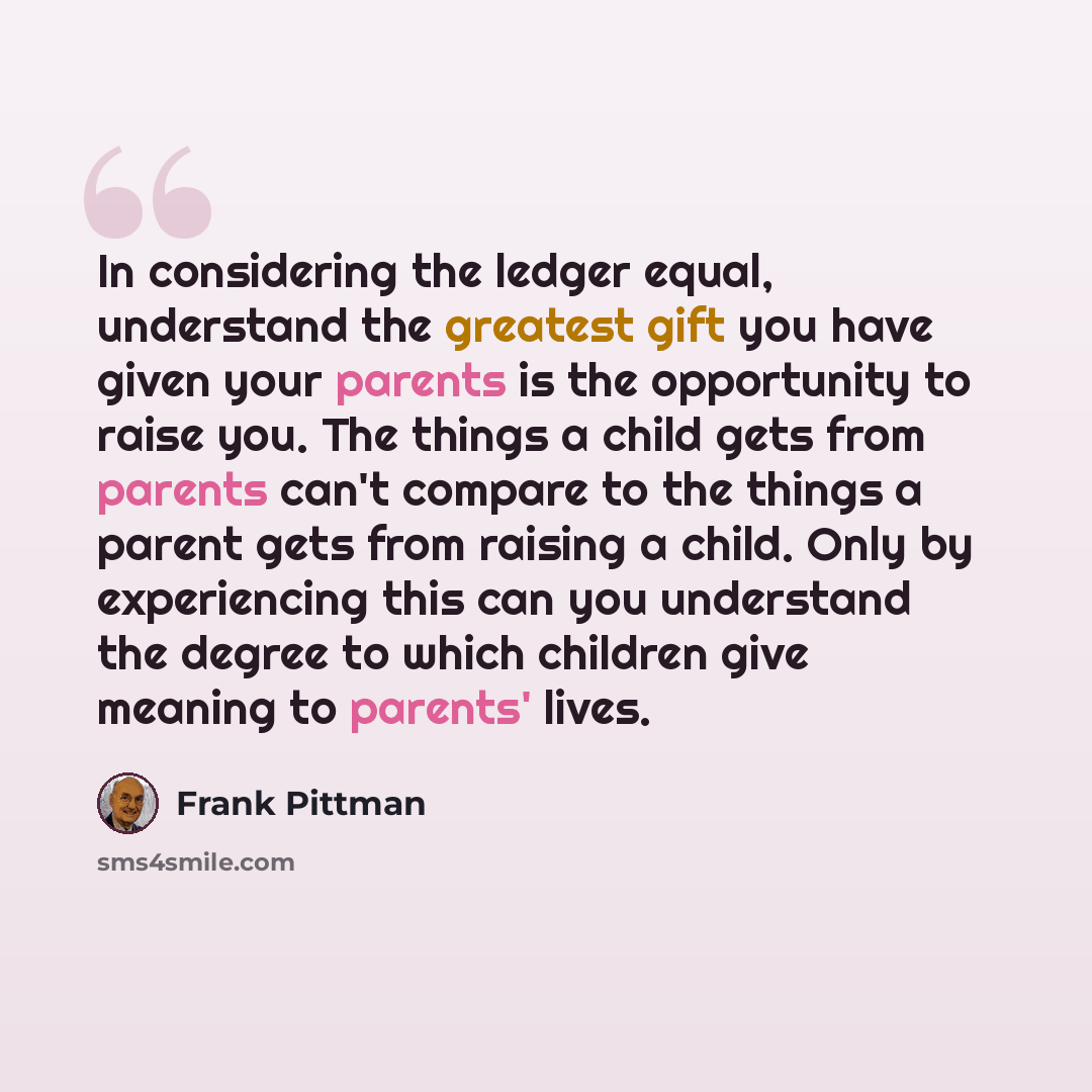 “In considering the ledger equal, understand the greatest gift you have given your parents is the opportunity to raise you. The things a child gets from parents can't compare to the things a parent gets from raising a child. Only by experiencing this can you understand the degree to which children…” quote by Frank Pittman