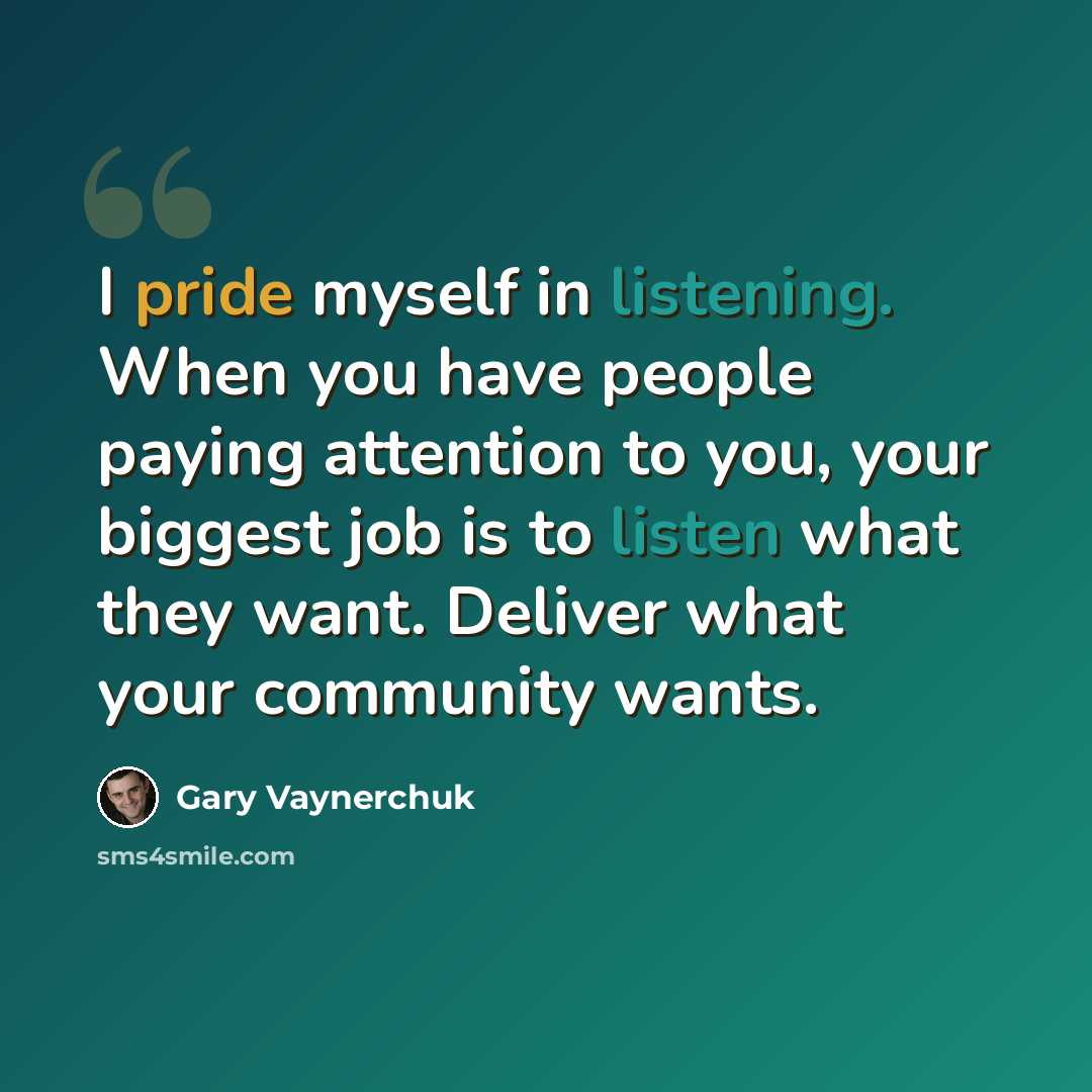 “I pride myself in listening. When you have people paying attention to you, your biggest job is to listen what they want. Deliver what your community wants.” quote by Gary Vaynerchuk