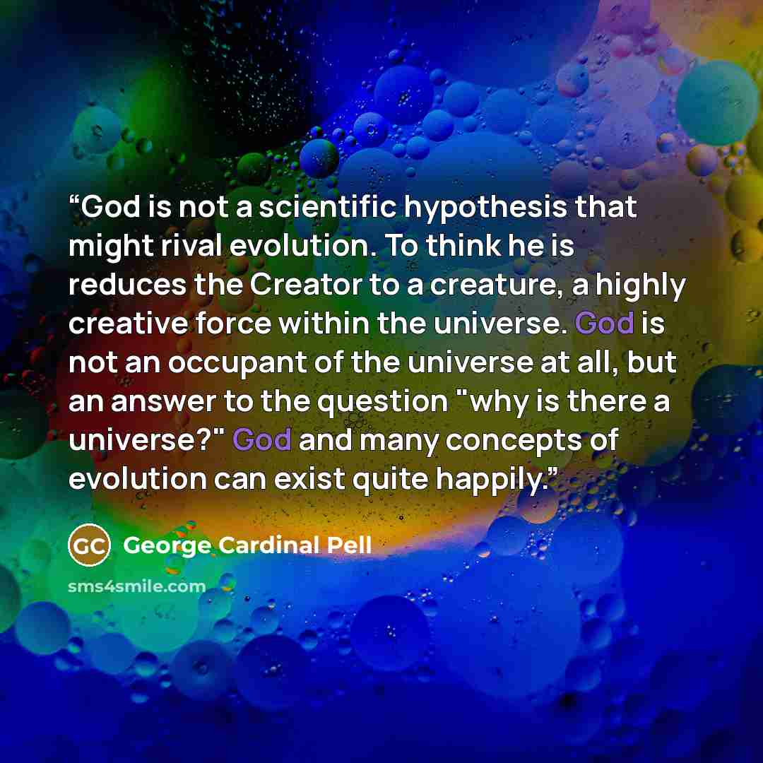 “God is not a scientific hypothesis that might rival evolution. To think he is reduces the Creator to a creature, a highly creative force within the universe. God is not an occupant of the universe at all, but an answer to the question "why is there a universe?" God and many concepts of evolution…” quote by George Cardinal Pell