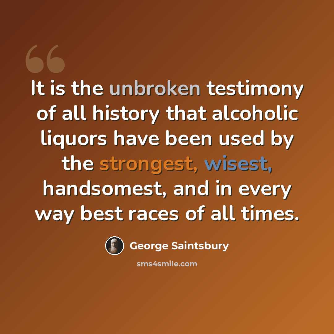 “It is the unbroken testimony of all history that alcoholic liquors have been used by the strongest, wisest, handsomest, and in every way best races of all times.” quote by George Saintsbury