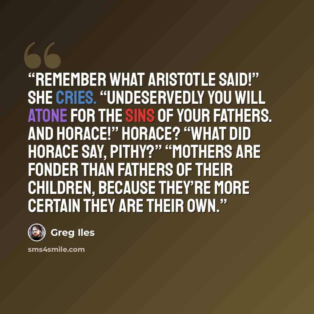 “Remember what Aristotle said!” she cries. “Undeservedly you will atone for the sins of your fathers. And Horace!” Horace? “What did Horace say, Pithy?” “Mothers are fonder than fathers of their children, because they’re more certain they are their own.” quote by Greg Iles