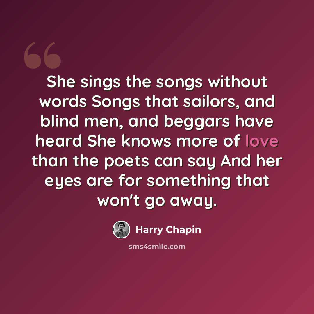 “She sings the songs without words Songs that sailors, and blind men, and beggars have heard She knows more of love than the poets can say And her eyes are for something that won't go away.” quote by Harry Chapin