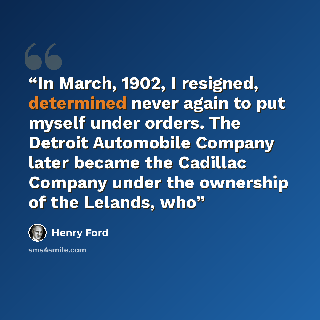 “In March, 1902, I resigned, determined never again to put myself under orders. The Detroit Automobile Company later became the Cadillac Company under the ownership of the Lelands, who” quote by Henry Ford