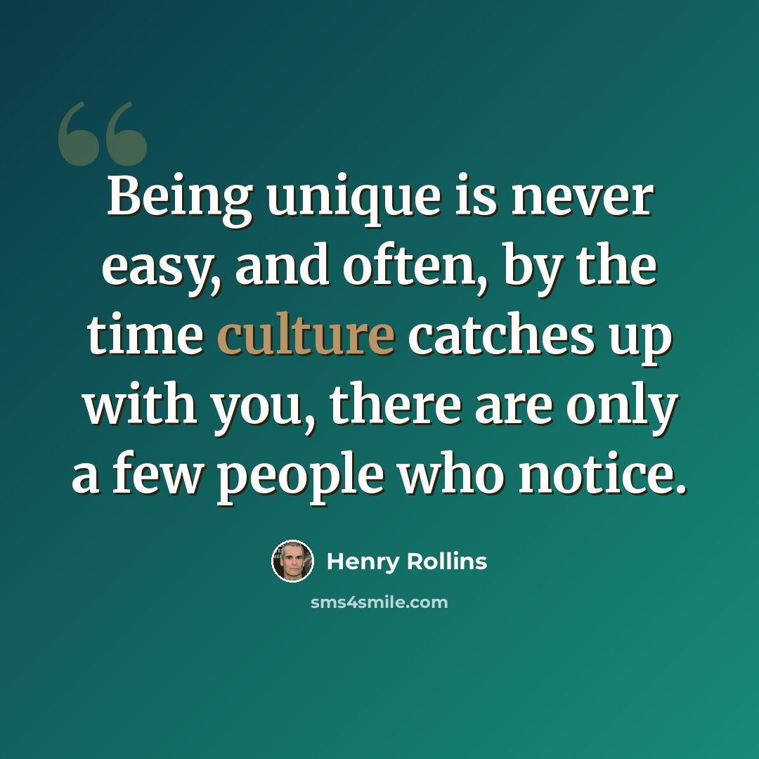 “Being unique is never easy, and often, by the time culture catches up with you, there are only a few people who notice.” quote by Henry Rollins