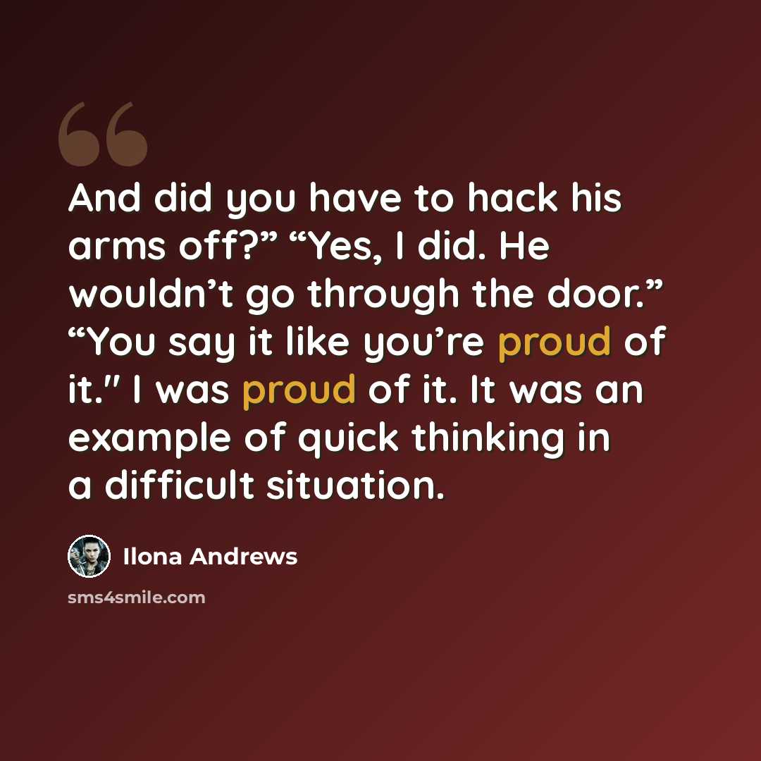 “And did you have to hack his arms off?” “Yes, I did. He wouldn’t go through the door.” “You say it like you’re proud of it." I was proud of it. It was an example of quick thinking in a difficult situation.” quote by Ilona Andrews