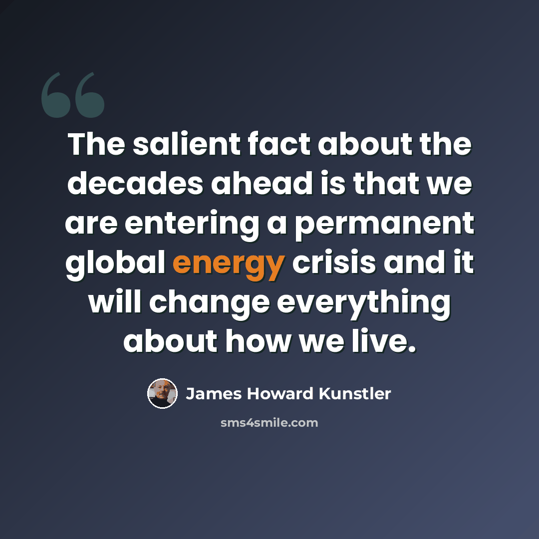 “The salient fact about the decades ahead is that we are entering a permanent global energy crisis and it will change everything about how we live.” quote by James Howard Kunstler