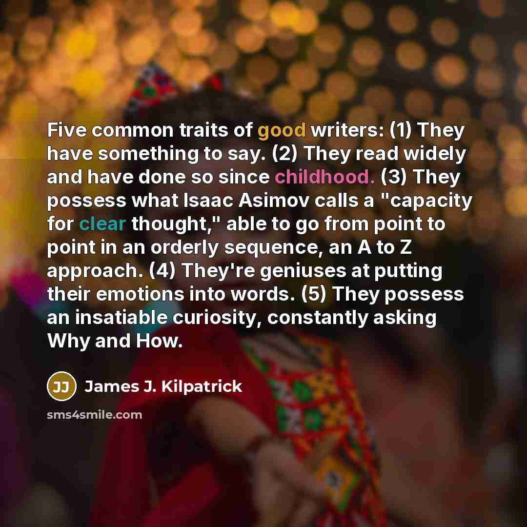 “Five common traits of good writers: (1) They have something to say. (2) They read widely and have done so since childhood. (3) They possess what Isaac Asimov calls a "capacity for clear thought," able to go from point to point in an orderly sequence, an A to Z approach. (4) They're geniuses at…” quote by James J. Kilpatrick
