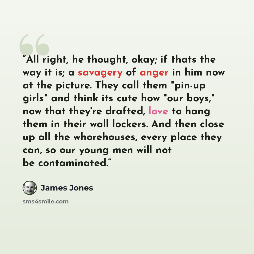 “All right, he thought, okay; if thats the way it is; a savagery of anger in him now at the picture. They call them "pin-up girls" and think its cute how "our boys," now that they're drafted, love to hang them in their wall lockers. And then close up all the whorehouses, every place they can, so…” quote by James Jones