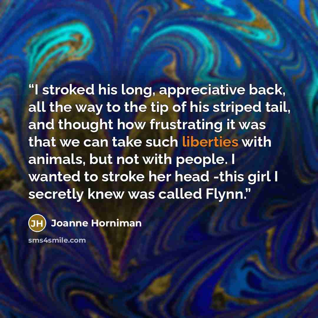 “I stroked his long, appreciative back, all the way to the tip of his striped tail, and thought how frustrating it was that we can take such liberties with animals, but not with people. I wanted to stroke her head -this girl I secretly knew was called Flynn.” quote by Joanne Horniman