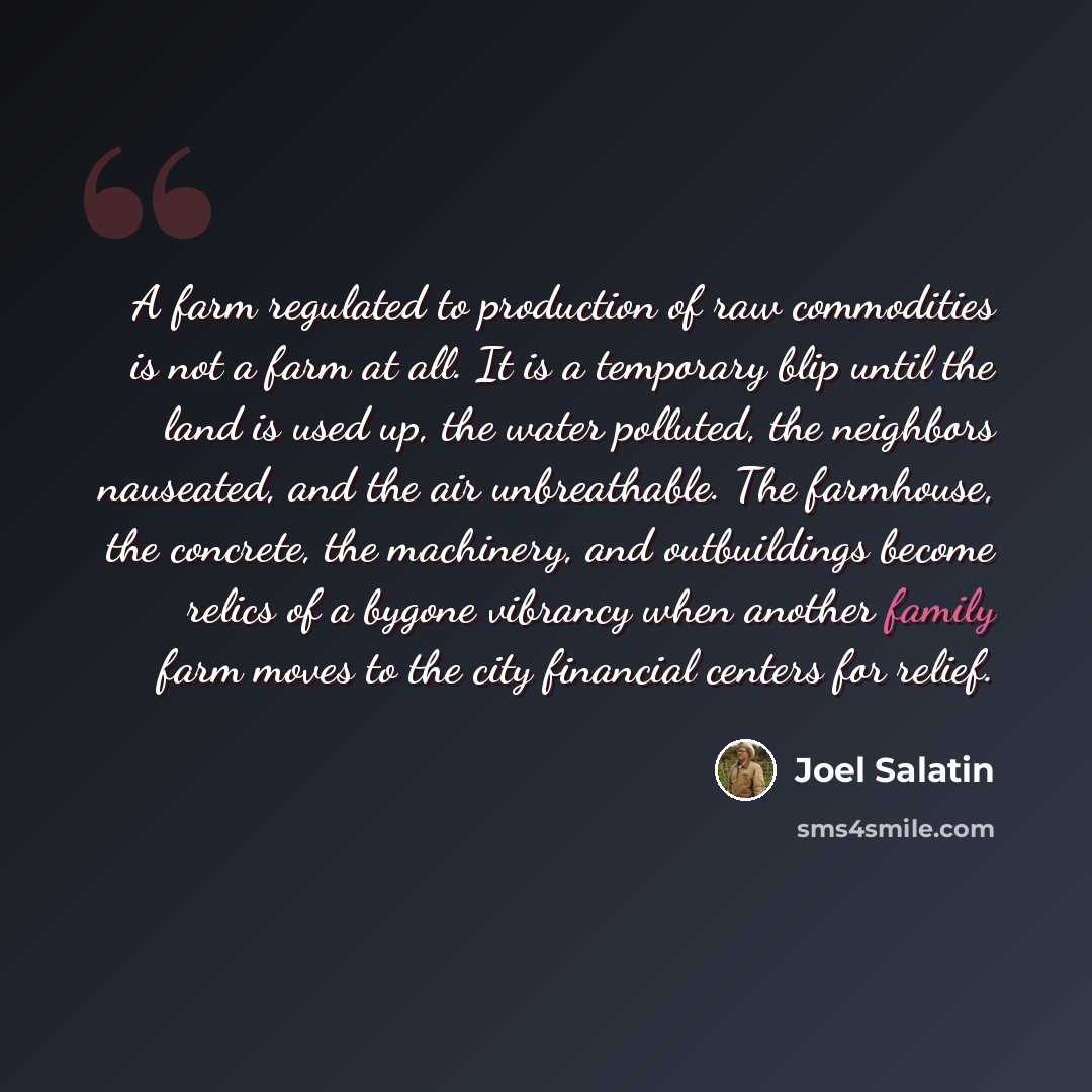 “A farm regulated to production of raw commodities is not a farm at all. It is a temporary blip until the land is used up, the water polluted, the neighbors nauseated, and the air unbreathable. The farmhouse, the concrete, the machinery, and outbuildings become relics of a bygone vibrancy when…” quote by Joel Salatin