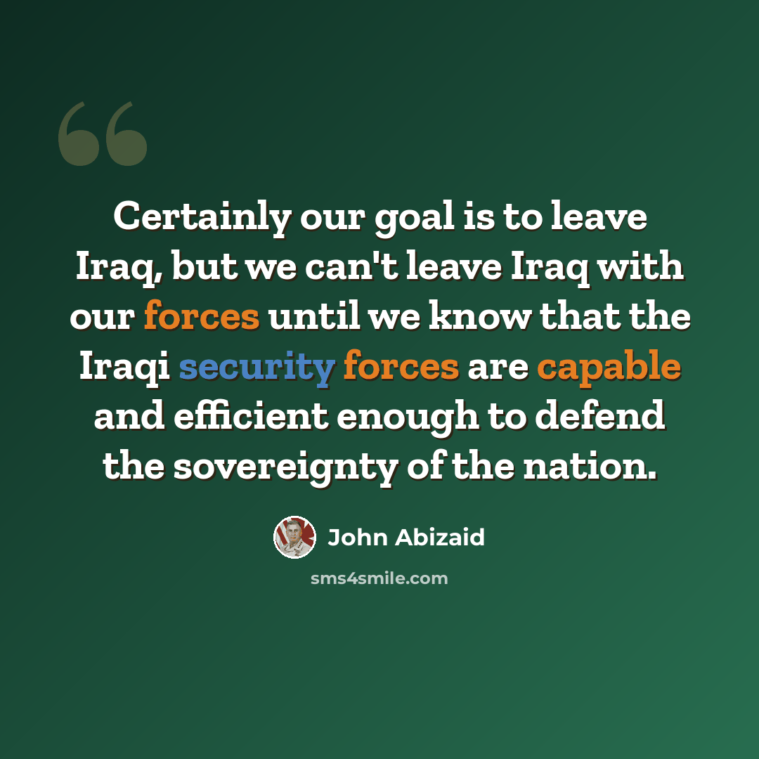 “Certainly our goal is to leave Iraq, but we can't leave Iraq with our forces until we know that the Iraqi security forces are capable and efficient enough to defend the sovereignty of the nation.” quote by John Abizaid