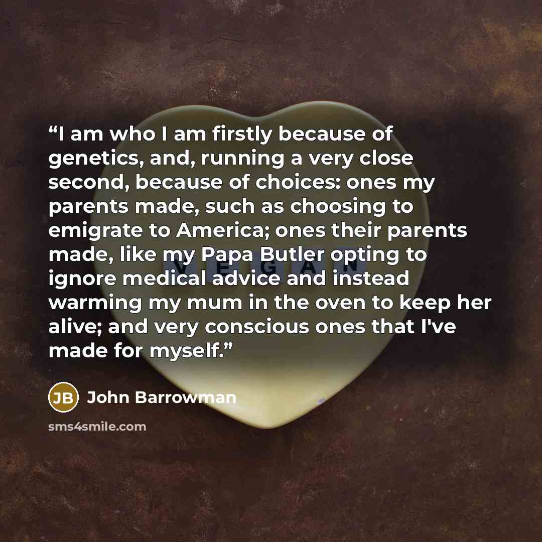 “I am who I am firstly because of genetics, and, running a very close second, because of choices: ones my parents made, such as choosing to emigrate to America; ones their parents made, like my Papa Butler opting to ignore medical advice and instead warming my mum in the oven to keep her alive; and…” quote by John Barrowman
