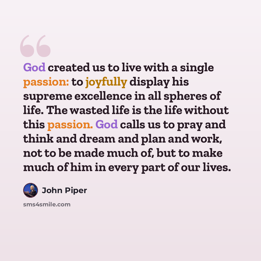 “God created us to live with a single passion: to joyfully display his supreme excellence in all spheres of life. The wasted life is the life without this passion. God calls us to pray and think and dream and plan and work, not to be made much of, but to make much of him in every part of our lives.” quote by John Piper
