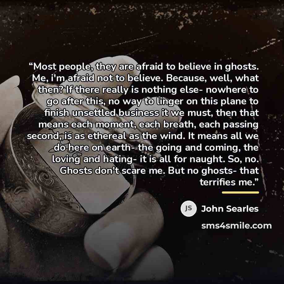 “Most people, they are afraid to believe in ghosts. Me, i'm afraid not to believe. Because, well, what then? If there really is nothing else- nowhere to go after this, no way to linger on this plane to finish unsettled business it we must, then that means each moment, each breath, each passing…” quote by John Searles