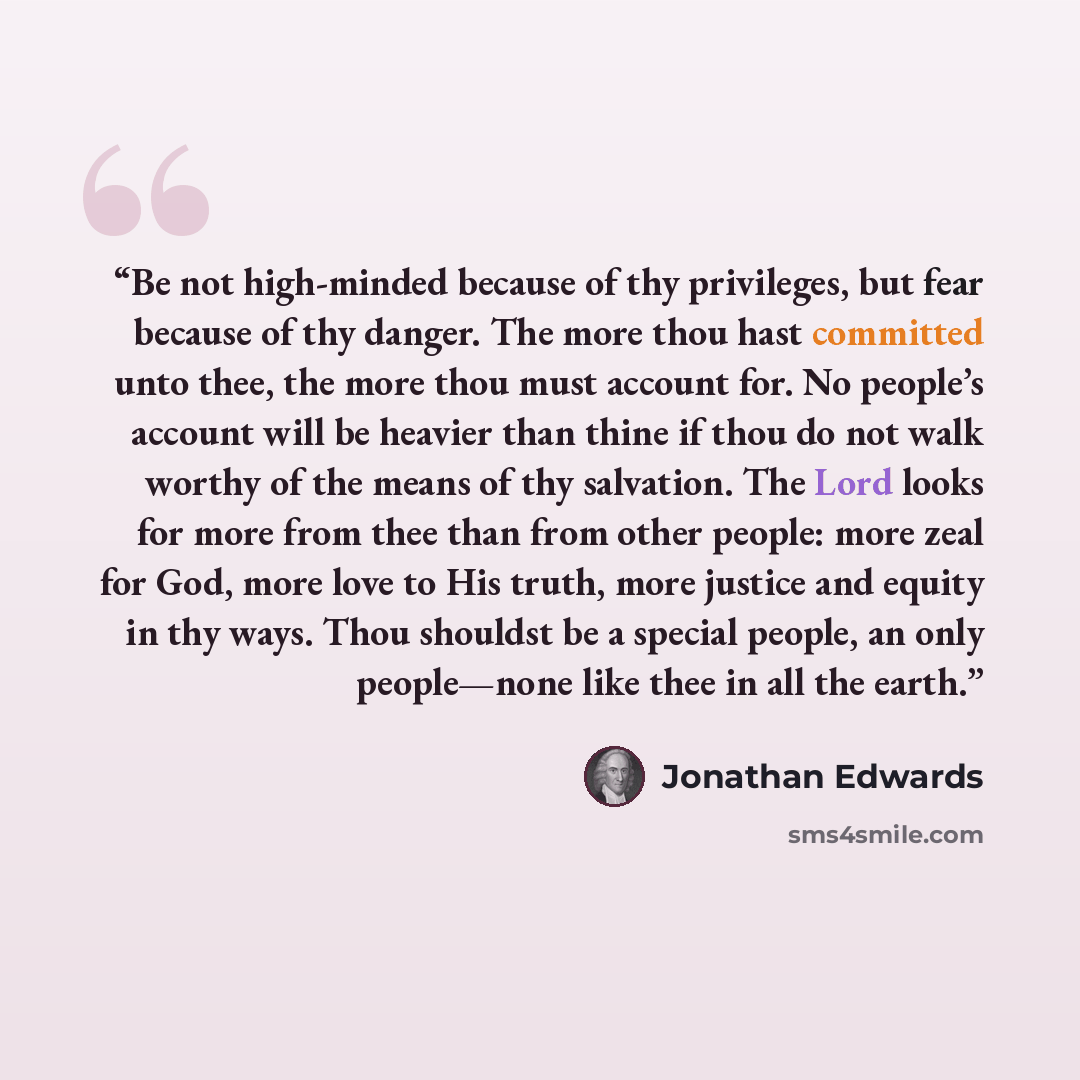 “Be not high-minded because of thy privileges, but fear because of thy danger. The more thou hast committed unto thee, the more thou must account for. No people’s account will be heavier than thine if thou do not walk worthy of the means of thy salvation. The Lord looks for more from thee than from…” quote by Jonathan Edwards