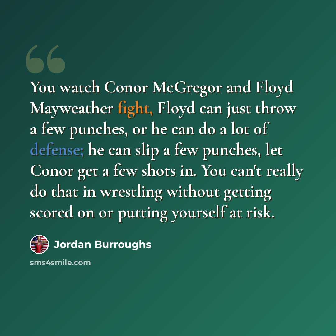 “You watch Conor McGregor and Floyd Mayweather fight, Floyd can just throw a few punches, or he can do a lot of defense; he can slip a few punches, let Conor get a few shots in. You can't really do that in wrestling without getting scored on or putting yourself at risk.” quote by Jordan Burroughs