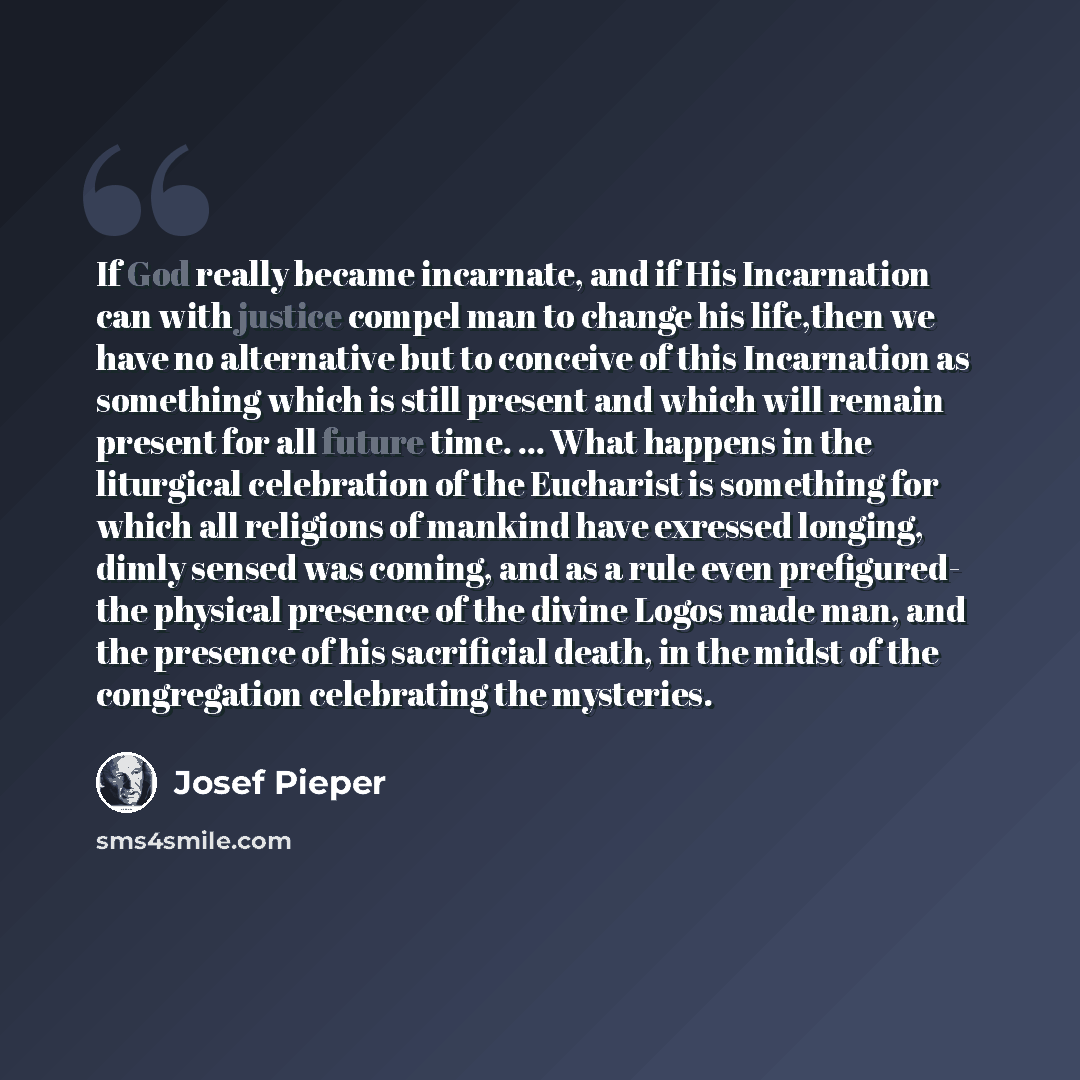 “If God really became incarnate, and if His Incarnation can with justice compel man to change his life,then we have no alternative but to conceive of this Incarnation as something which is still present and which will remain present for all future time. ... What happens in the liturgical…” quote by Josef Pieper