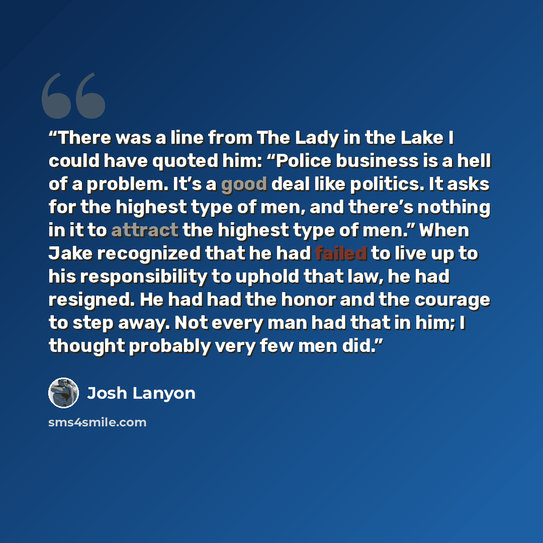 “There was a line from The Lady in the Lake I could have quoted him: “Police business is a hell of a problem. It’s a good deal like politics. It asks for the highest type of men, and there’s nothing in it to attract the highest type of men.” When Jake recognized that he had failed to live up to his…” quote by Josh Lanyon