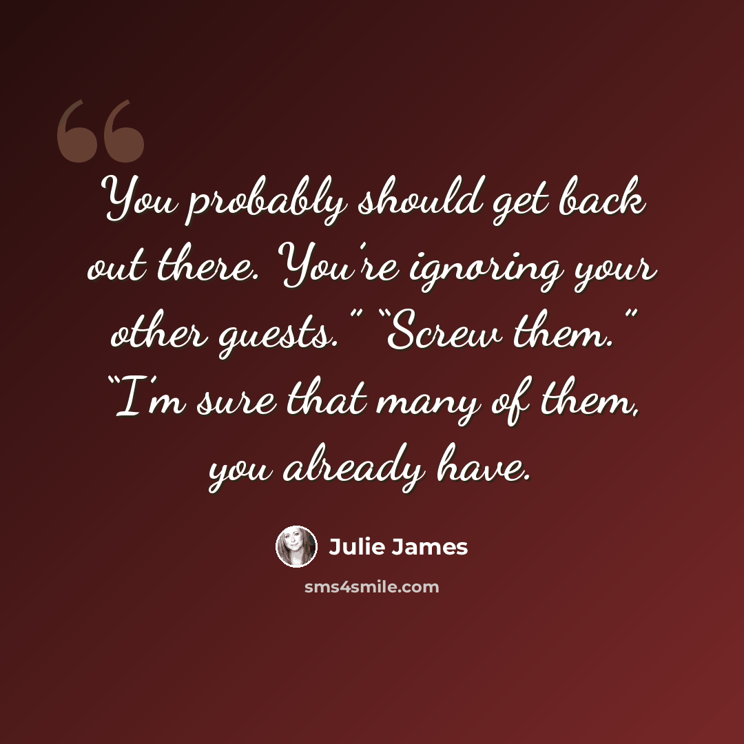 “You probably should get back out there. You’re ignoring your other guests.” “Screw them.” “I’m sure that many of them, you already have.” quote by Julie James