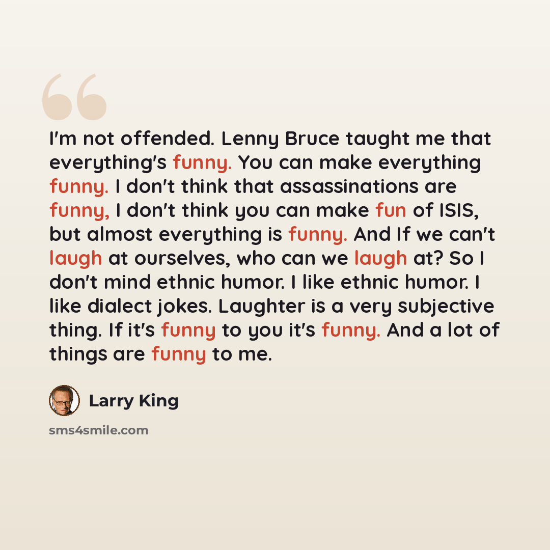 “I'm not offended. Lenny Bruce taught me that everything's funny. You can make everything funny. I don't think that assassinations are funny, I don't think you can make fun of ISIS, but almost everything is funny. And If we can't laugh at ourselves, who can we laugh at? So I don't mind ethnic…” quote by Larry King