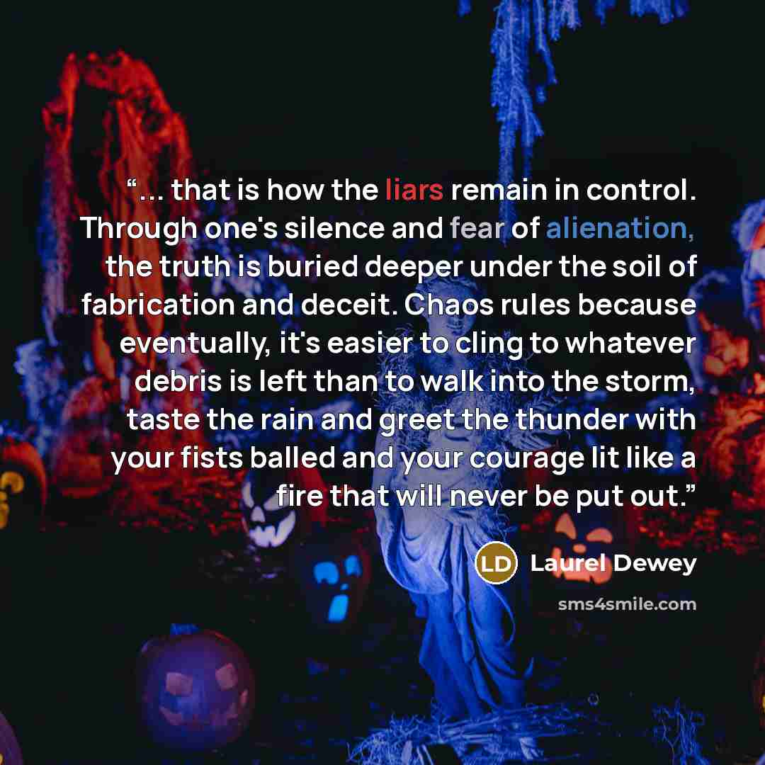 “... that is how the liars remain in control. Through one's silence and fear of alienation, the truth is buried deeper under the soil of fabrication and deceit. Chaos rules because eventually, it's easier to cling to whatever debris is left than to walk into the storm, taste the rain and greet the…” quote by Laurel Dewey