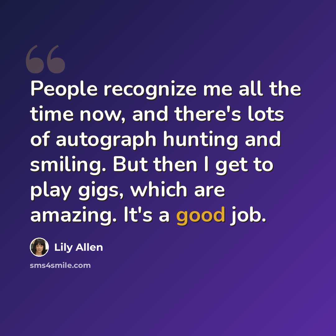 “People recognize me all the time now, and there's lots of autograph hunting and smiling. But then I get to play gigs, which are amazing. It's a good job.” quote by Lily Allen