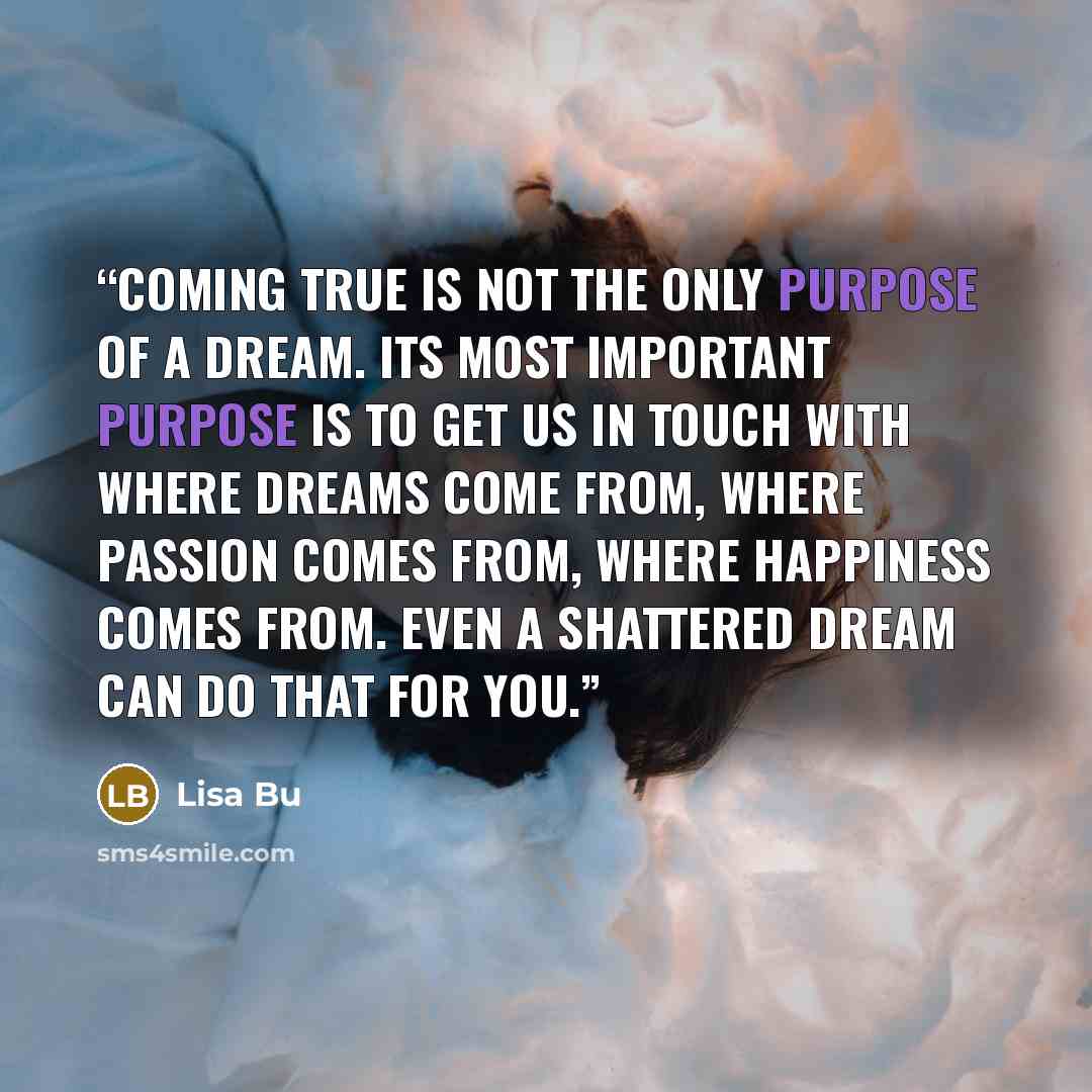 “Coming true is not the only purpose of a dream. Its most important purpose is to get us in touch with where dreams come from, where passion comes from, where happiness comes from. Even a shattered dream can do that for you.” quote by Lisa Bu