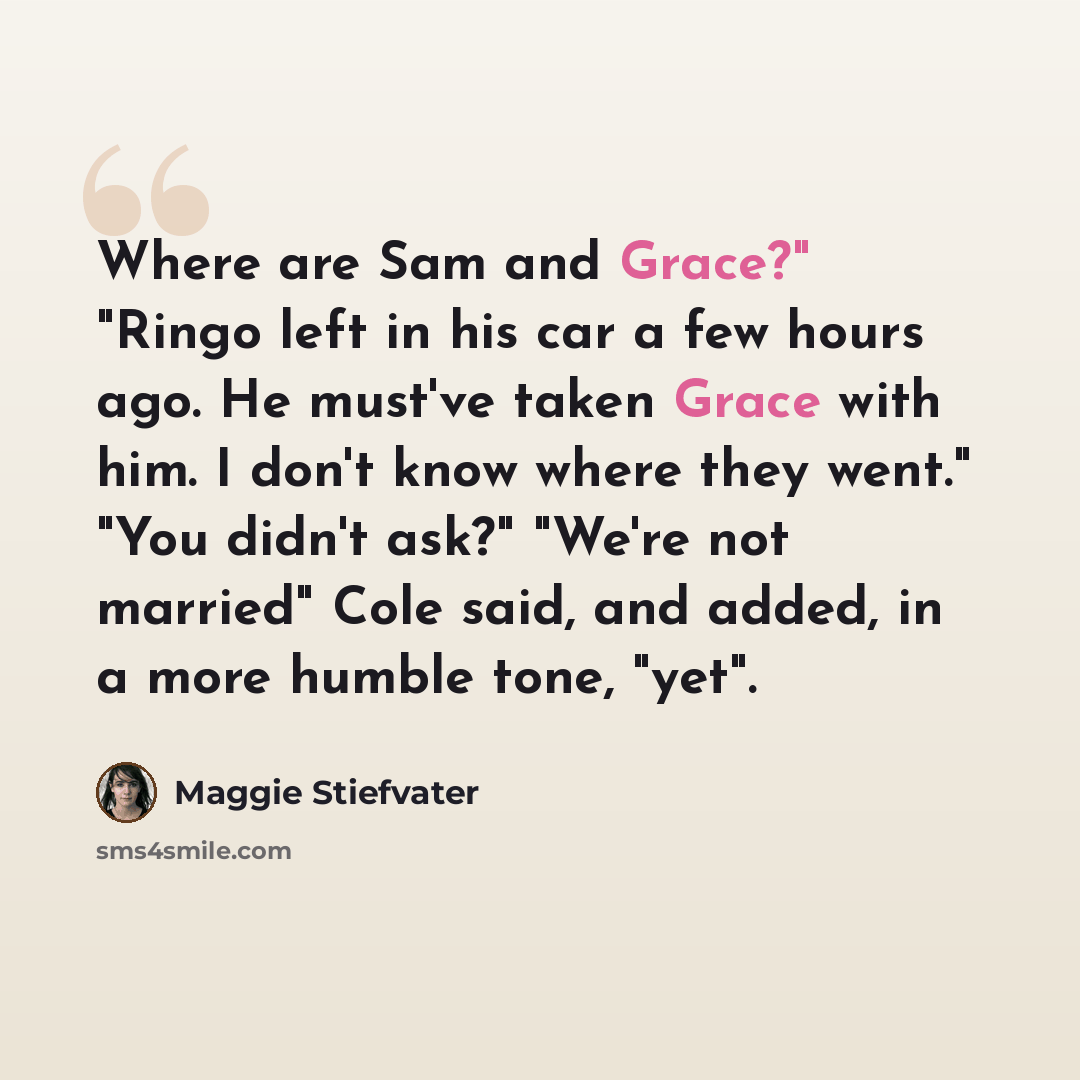 “Where are Sam and Grace?" "Ringo left in his car a few hours ago. He must've taken Grace with him. I don't know where they went." "You didn't ask?" "We're not married" Cole said, and added, in a more humble tone, "yet".” quote by Maggie Stiefvater