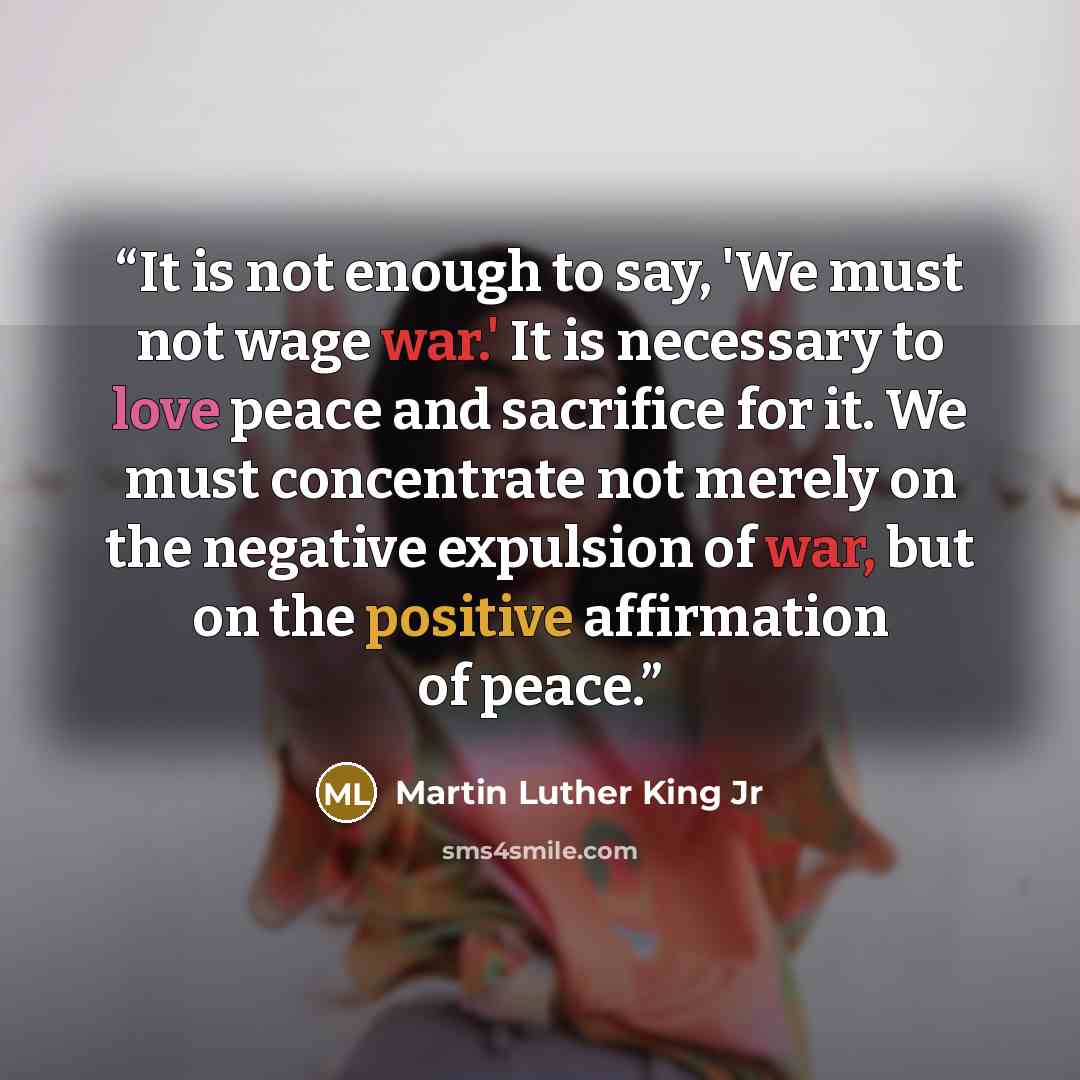 “It is not enough to say, 'We must not wage war.' It is necessary to love peace and sacrifice for it. We must concentrate not merely on the negative expulsion of war, but on the positive affirmation of peace.” quote by Martin Luther King Jr