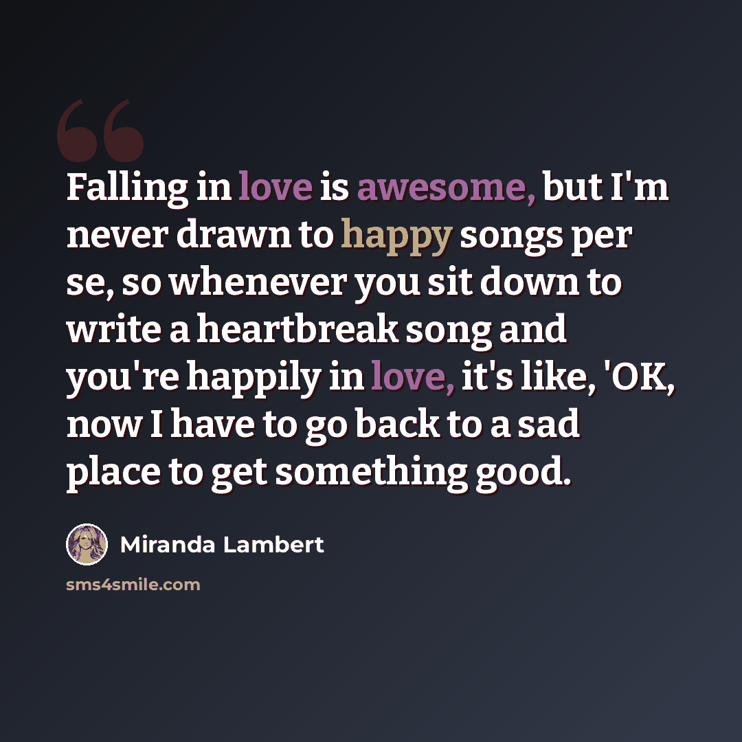 “Falling in love is awesome, but I'm never drawn to happy songs per se, so whenever you sit down to write a heartbreak song and you're happily in love, it's like, 'OK, now I have to go back to a sad place to get something good.” quote by Miranda Lambert