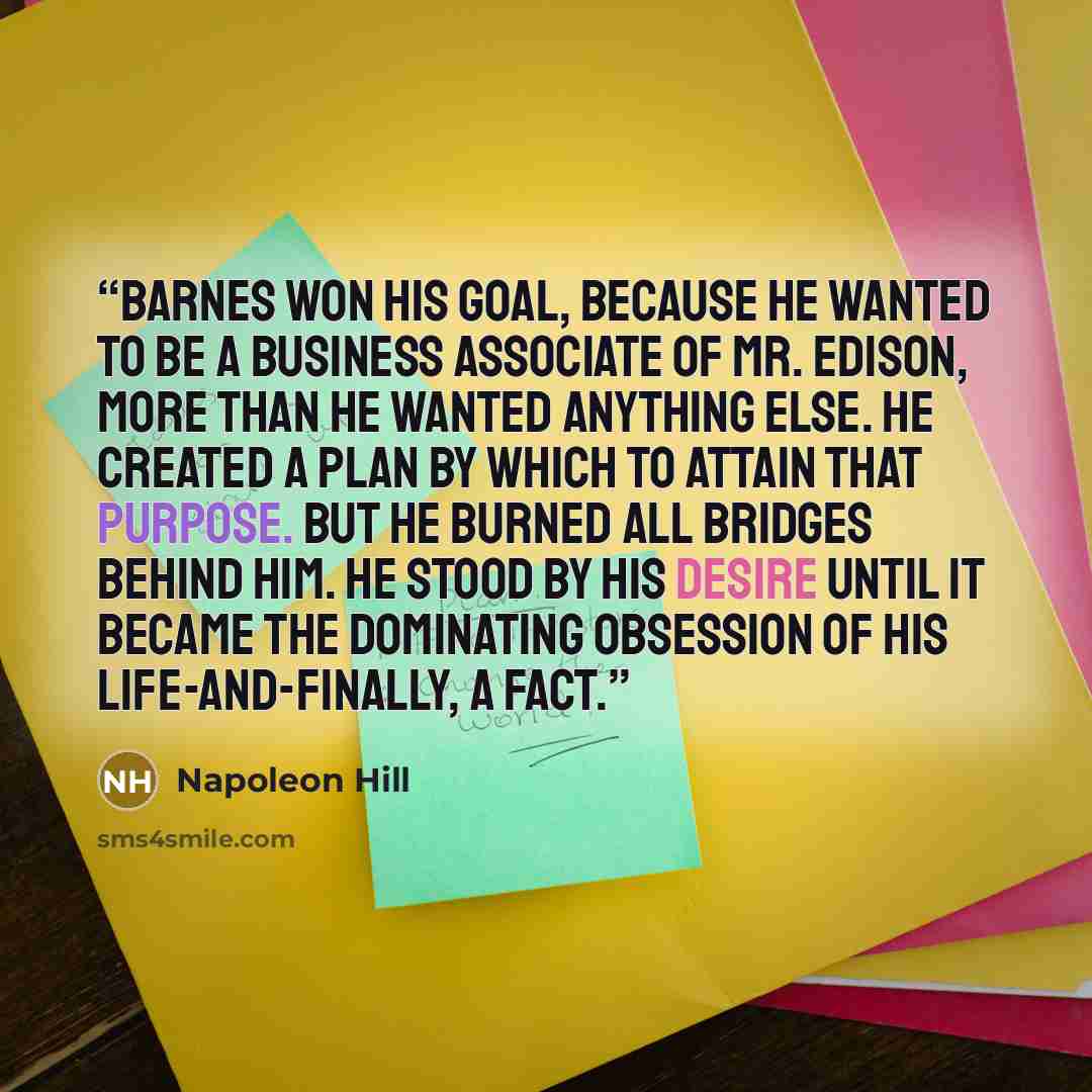 “Barnes won his goal, because he wanted to be a business associate of Mr. Edison, more than he wanted anything else. He created a plan by which to attain that purpose. But he BURNED ALL BRIDGES BEHIND HIM. He stood by his DESIRE until it became the dominating obsession of his life-and-finally, a…” quote by Napoleon Hill