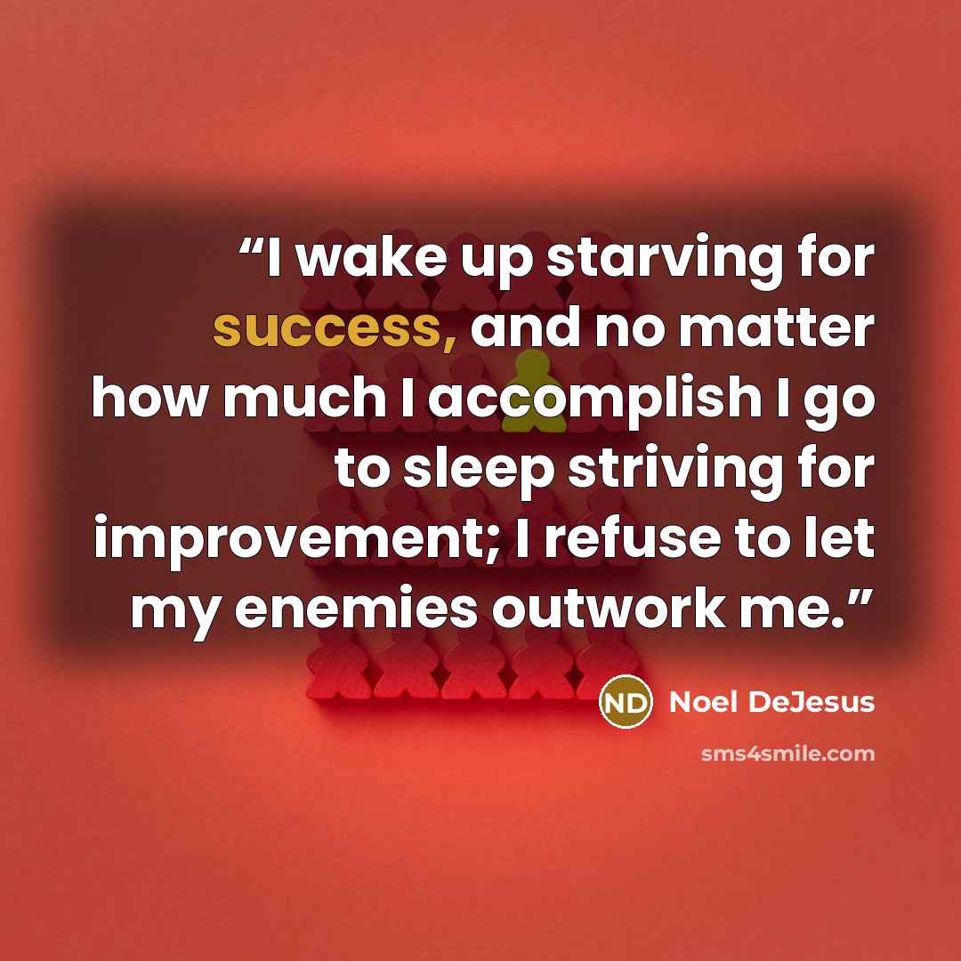 “I wake up starving for success, and no matter how much I accomplish I go to sleep striving for improvement; I refuse to let my enemies outwork me.” quote by Noel DeJesus