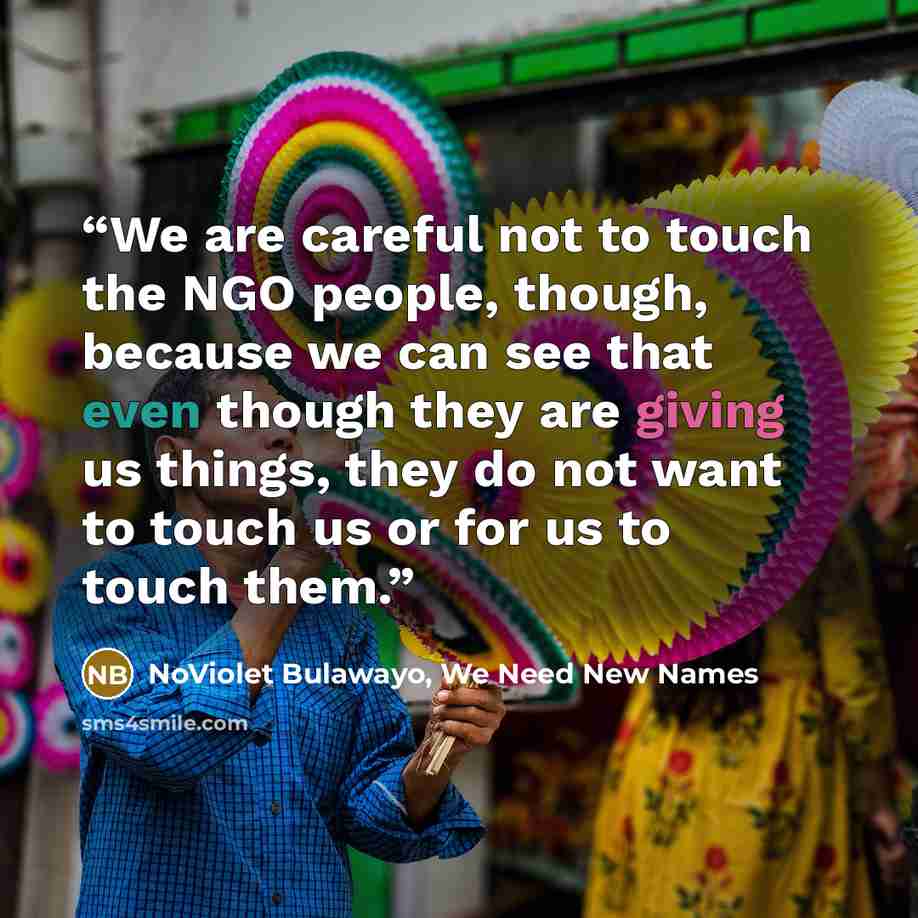 “We are careful not to touch the NGO people, though, because we can see that even though they are giving us things, they do not want to touch us or for us to touch them.” quote by NoViolet Bulawayo, We Need New Names