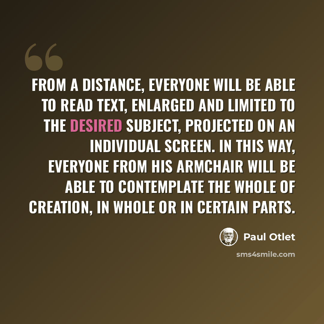 “From a distance, everyone will be able to read text, enlarged and limited to the desired subject, projected on an individual screen. In this way, everyone from his armchair will be able to contemplate the whole of creation, in whole or in certain parts.” quote by Paul Otlet