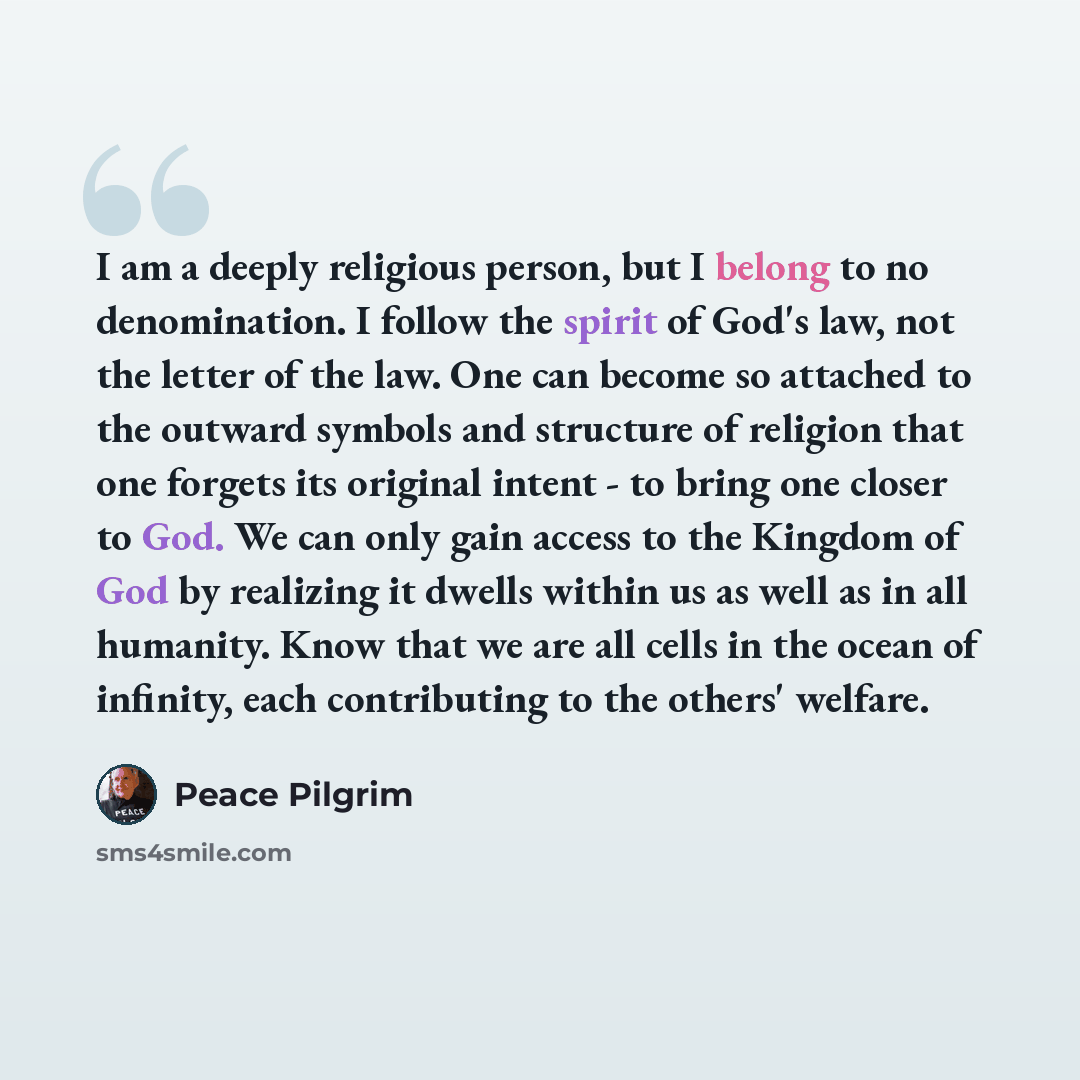 “I am a deeply religious person, but I belong to no denomination. I follow the spirit of God's law, not the letter of the law. One can become so attached to the outward symbols and structure of religion that one forgets its original intent - to bring one closer to God. We can only gain access to…” quote by Peace Pilgrim