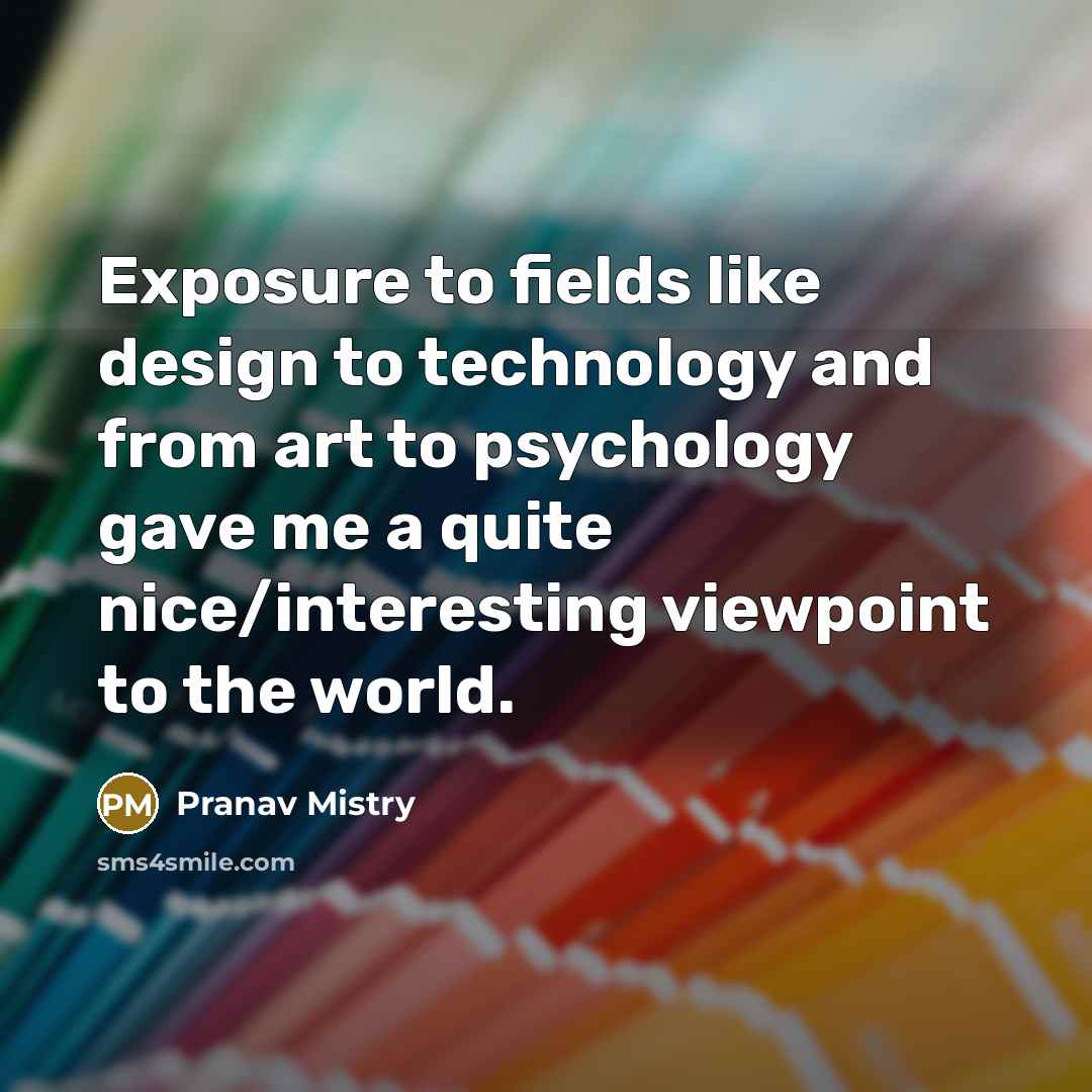 “Exposure to fields like design to technology and from art to psychology gave me a quite nice/interesting viewpoint to the world.” quote by Pranav Mistry