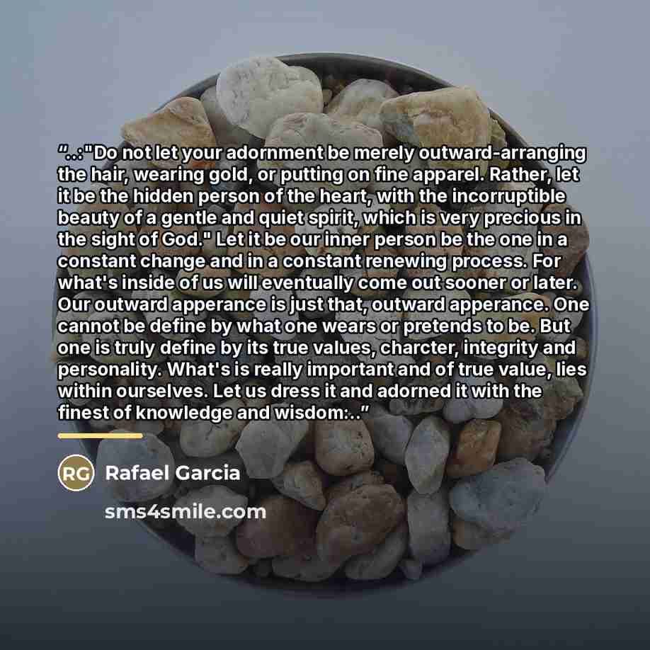 “..:"Do not let your adornment be merely outward-arranging the hair, wearing gold, or putting on fine apparel. Rather, let it be the hidden person of the heart, with the incorruptible beauty of a gentle and quiet spirit, which is very precious in the sight of God." Let it be our inner person be the…” quote by Rafael Garcia