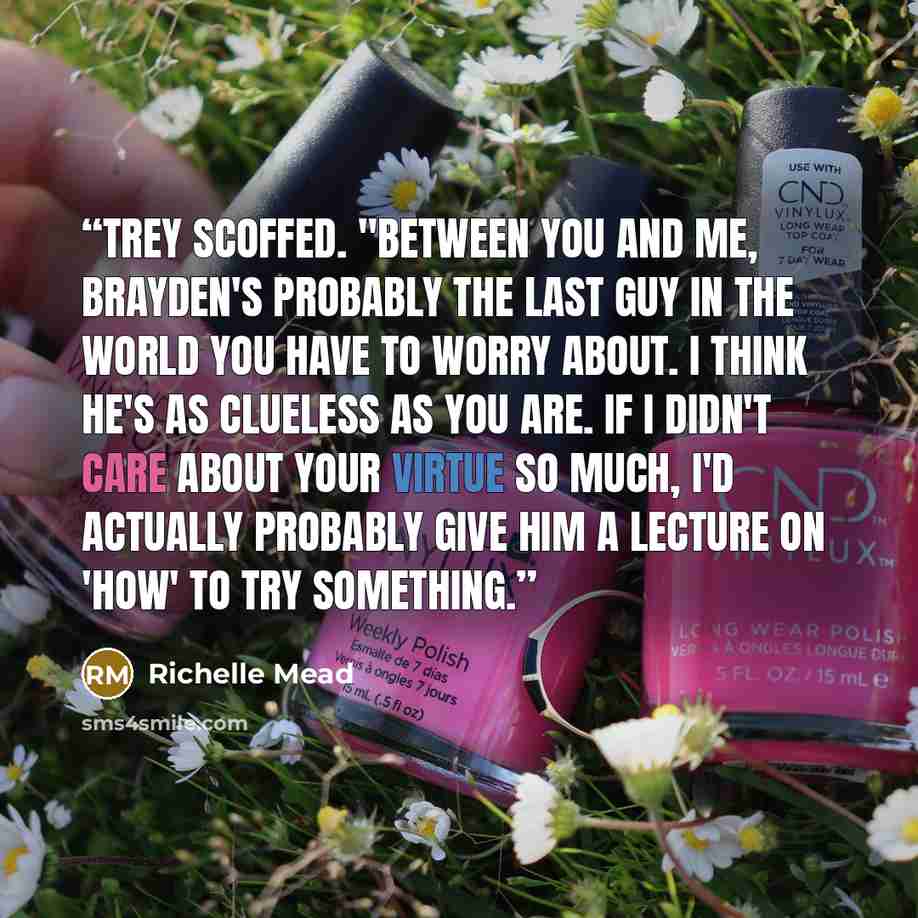 “Trey scoffed. "Between you and me, Brayden's probably the last guy in the world you have to worry about. I think he's as clueless as you are. If I didn't care about your virtue so much, I'd actually probably give him a lecture on 'how' to try something.” quote by Richelle Mead
