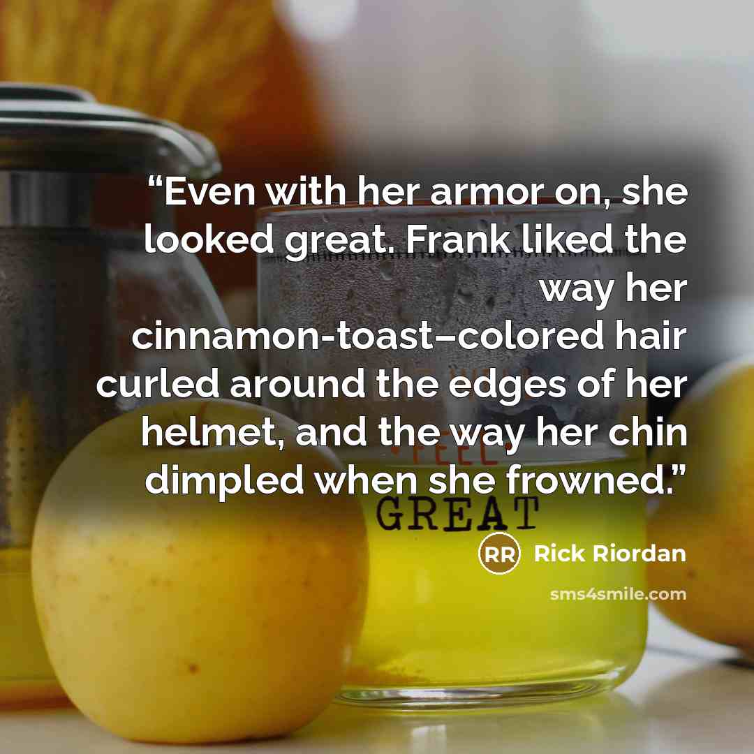 “Even with her armor on, she looked great. Frank liked the way her cinnamon-toast–colored hair curled around the edges of her helmet, and the way her chin dimpled when she frowned.” quote by Rick Riordan