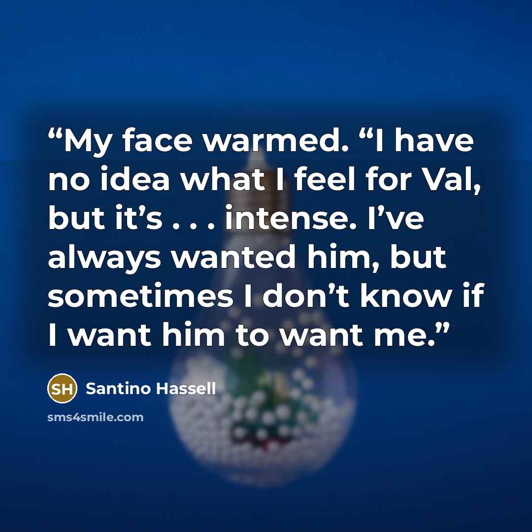 “My face warmed. “I have no idea what I feel for Val, but it’s . . . intense. I’ve always wanted him, but sometimes I don’t know if I want him to want me.” quote by Santino Hassell