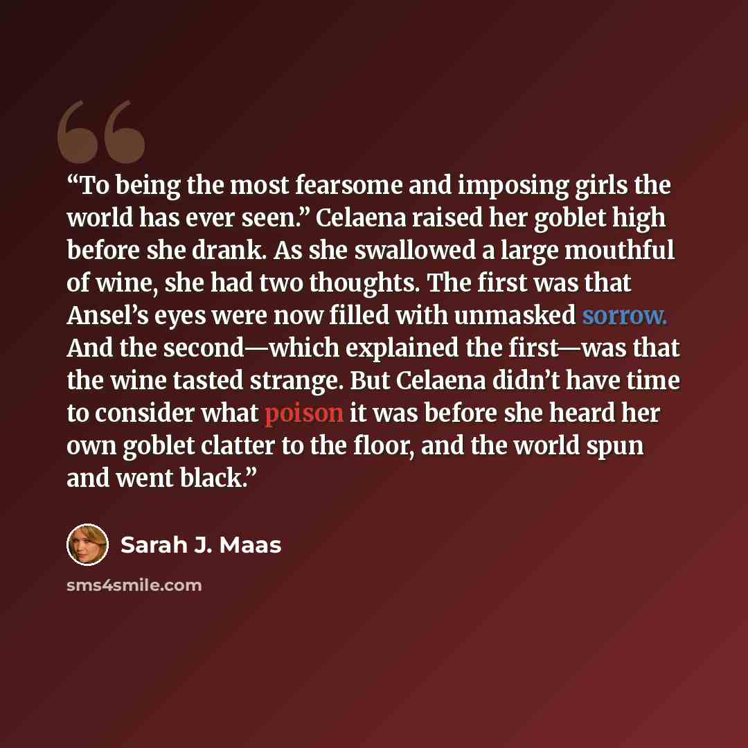 “To being the most fearsome and imposing girls the world has ever seen.” Celaena raised her goblet high before she drank. As she swallowed a large mouthful of wine, she had two thoughts. The first was that Ansel’s eyes were now filled with unmasked sorrow. And the second—which explained the…” quote by Sarah J. Maas