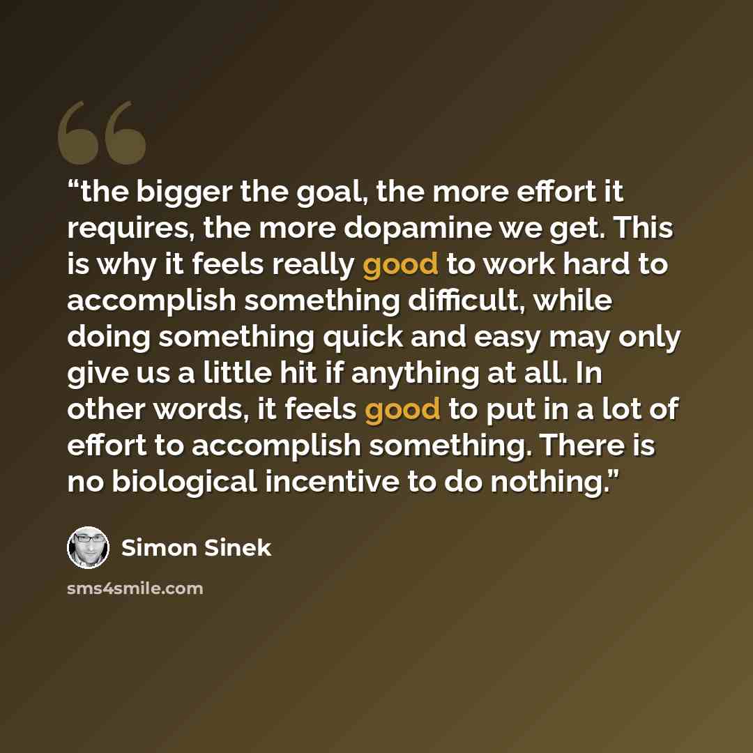 “the bigger the goal, the more effort it requires, the more dopamine we get. This is why it feels really good to work hard to accomplish something difficult, while doing something quick and easy may only give us a little hit if anything at all. In other words, it feels good to put in a lot of…” quote by Simon Sinek