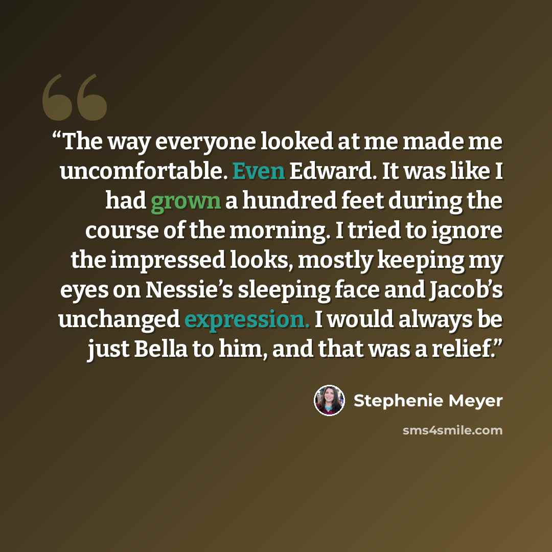 “The way everyone looked at me made me uncomfortable. Even Edward. It was like I had grown a hundred feet during the course of the morning. I tried to ignore the impressed looks, mostly keeping my eyes on Nessie’s sleeping face and Jacob’s unchanged expression. I would always be just Bella to him…” quote by Stephenie Meyer