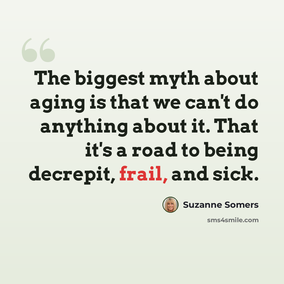 “The biggest myth about aging is that we can't do anything about it. That it's a road to being decrepit, frail, and sick.” quote by Suzanne Somers
