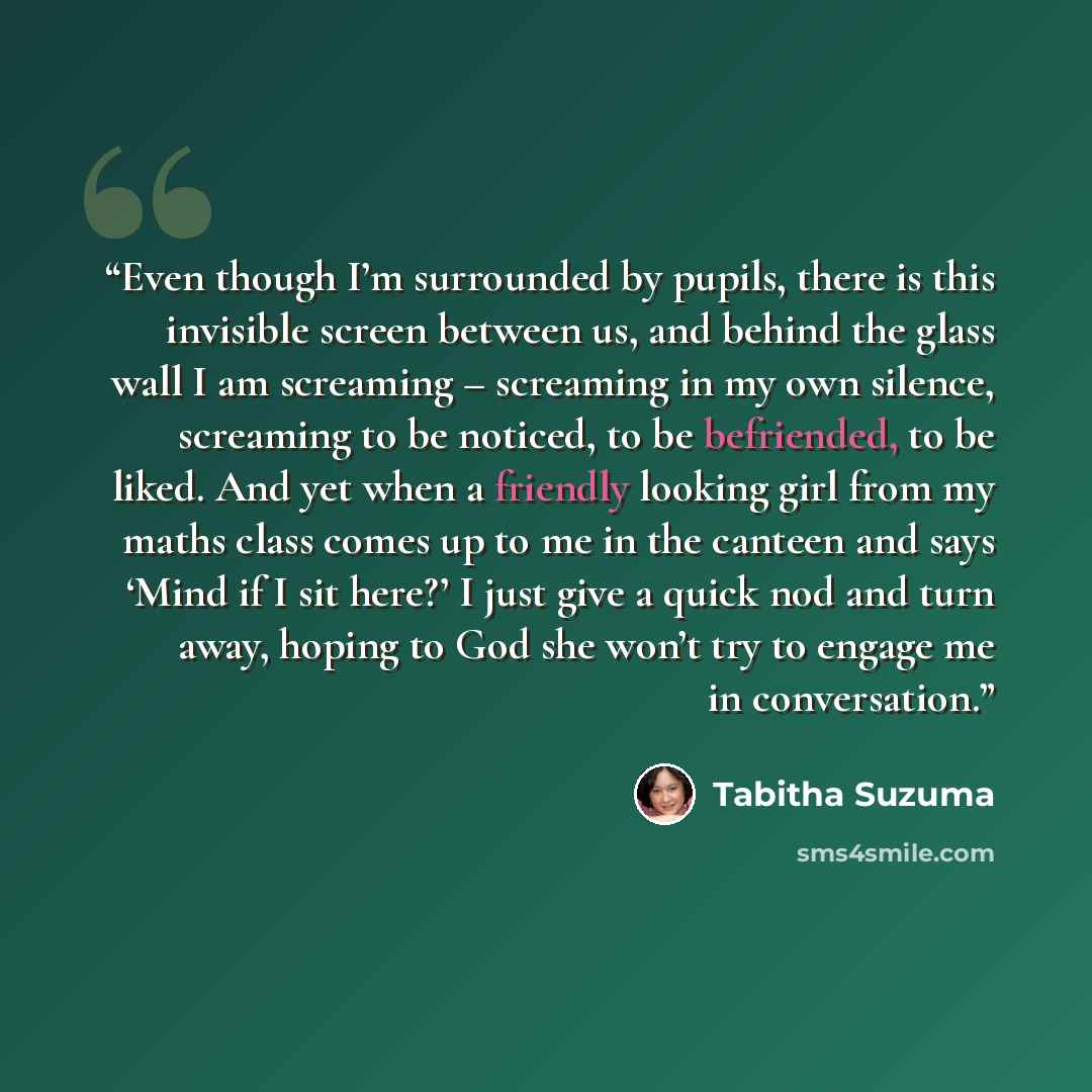 “Even though I’m surrounded by pupils, there is this invisible screen between us, and behind the glass wall I am screaming – screaming in my own silence, screaming to be noticed, to be befriended, to be liked. And yet when a friendly looking girl from my maths class comes up to me in the canteen…” quote by Tabitha Suzuma