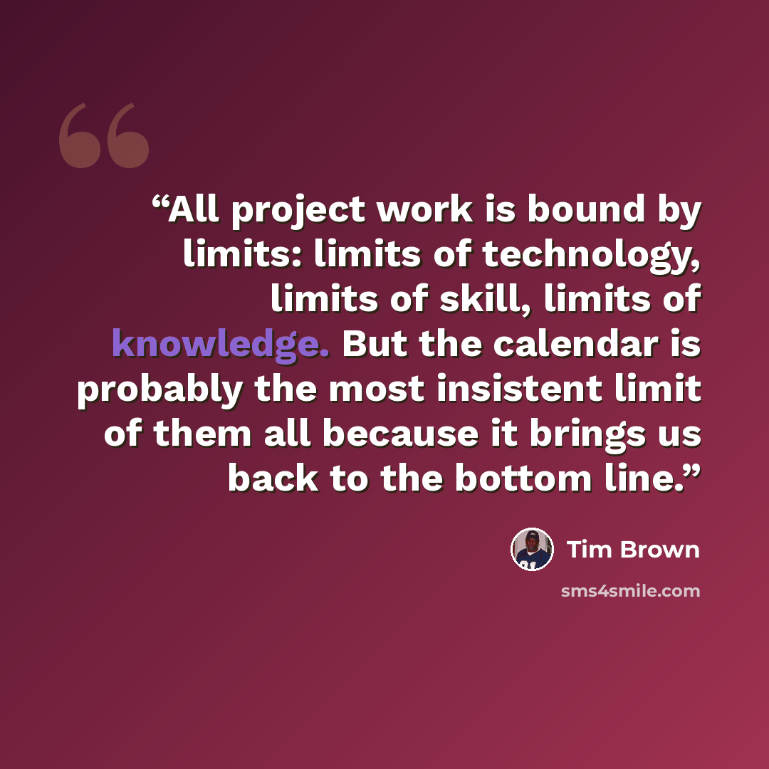 “All project work is bound by limits: limits of technology, limits of skill, limits of knowledge. But the calendar is probably the most insistent limit of them all because it brings us back to the bottom line.” quote by Tim Brown